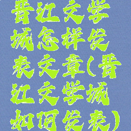 晋江文学城怎样发表文章(晋江文学城如何发表)