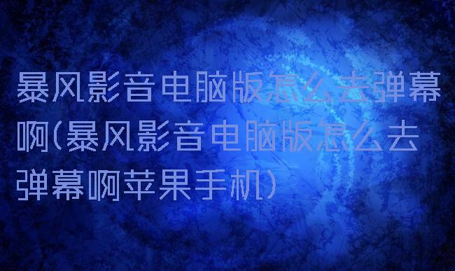 暴风影音电脑版怎么去弹幕啊(暴风影音电脑版怎么去弹幕啊苹果手机)