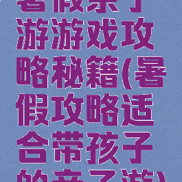 暑假亲子游游戏攻略秘籍(暑假攻略适合带孩子的亲子游)