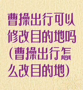 曹操出行可以修改目的地吗(曹操出行怎么改目的地)