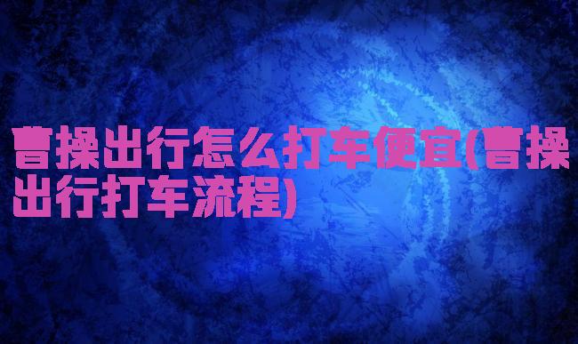 曹操出行怎么打车便宜(曹操出行打车流程)
