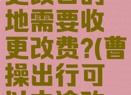 曹操出行更改目的地需要收更改费?(曹操出行可以中途改地址吗)