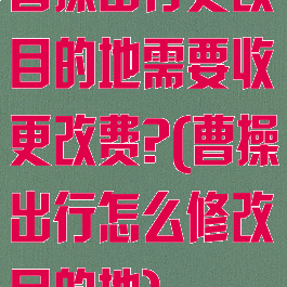 曹操出行更改目的地需要收更改费?(曹操出行怎么修改目的地)