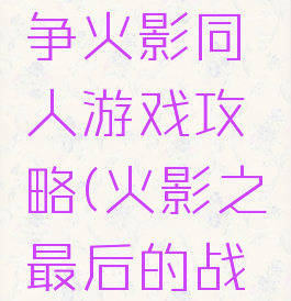 最后的战争火影同人游戏攻略(火影之最后的战争攻略)