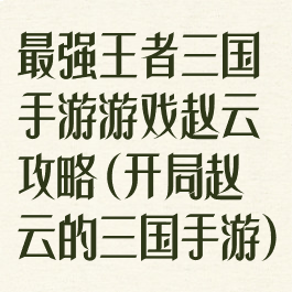 最强王者三国手游游戏赵云攻略(开局赵云的三国手游)