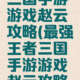最强王者三国手游游戏赵云攻略(最强王者三国手游游戏赵云攻略大全)