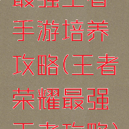 最强王者手游培养攻略(王者荣耀最强王者攻略)