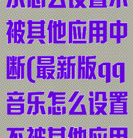 最新版qq音乐怎么设置不被其他应用中断(最新版qq音乐怎么设置不被其他应用中断播放)