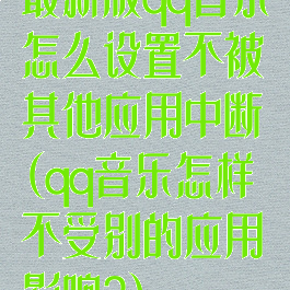 最新版qq音乐怎么设置不被其他应用中断(qq音乐怎样不受别的应用影响?)