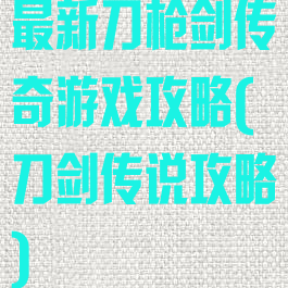 最新刀枪剑传奇游戏攻略(刀剑传说攻略)