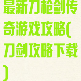 最新刀枪剑传奇游戏攻略(刀剑攻略下载)