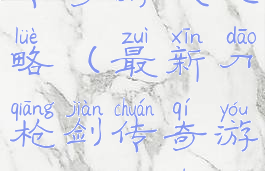 最新刀枪剑传奇游戏攻略(最新刀枪剑传奇游戏攻略视频)