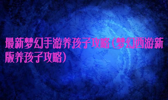 最新梦幻手游养孩子攻略(梦幻西游新版养孩子攻略)