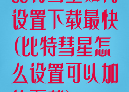 比特彗星如何设置下载最快(比特彗星怎么设置可以加快下载)