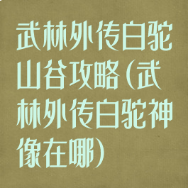 武林外传白驼山谷攻略(武林外传白驼神像在哪)