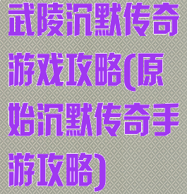 武陵沉默传奇游戏攻略(原始沉默传奇手游攻略)