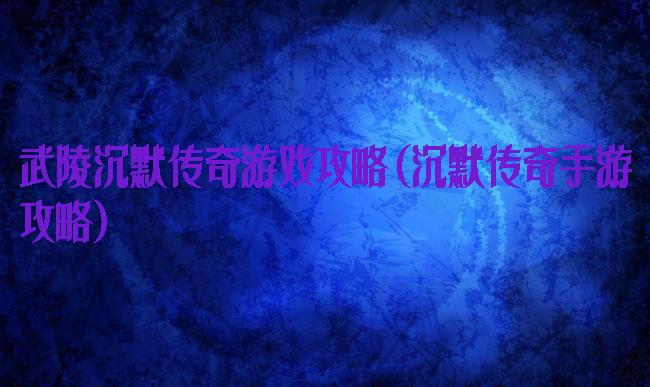 武陵沉默传奇游戏攻略(沉默传奇手游攻略)