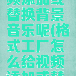 格式工厂怎么给视频添加或替换背景音乐呢(格式工厂怎么给视频添加或替换背景音乐呢苹果)