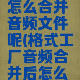 格式工厂怎么合并音频文件呢(格式工厂音频合并后怎么保存)