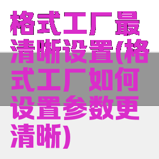 格式工厂最清晰设置(格式工厂如何设置参数更清晰)
