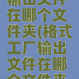 格式工厂输出文件在哪个文件夹(格式工厂输出文件在哪个文件夹里面)