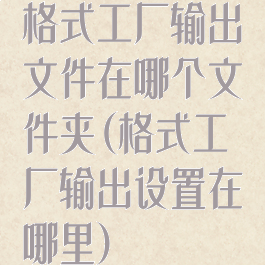 格式工厂输出文件在哪个文件夹(格式工厂输出设置在哪里)