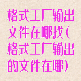 格式工厂输出文件在哪找(格式工厂输出的文件在哪)
