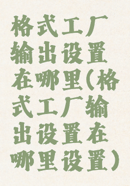 格式工厂输出设置在哪里(格式工厂输出设置在哪里设置)