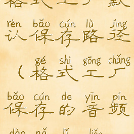 格式工厂默认保存路径(格式工厂保存的音频到哪里了)