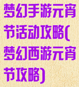 梦幻手游元宵节活动攻略(梦幻西游元宵节攻略)