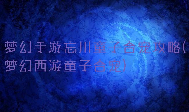 梦幻手游忘川童子合宠攻略(梦幻西游童子合宠)