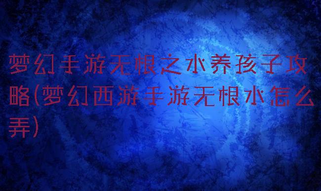 梦幻手游无根之水养孩子攻略(梦幻西游手游无根水怎么弄)