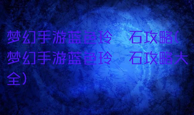 梦幻手游蓝色玲珑石攻略(梦幻手游蓝色玲珑石攻略大全)