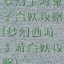 梦幻手游鬼子合妖攻略(梦幻西游手游合妖攻略)