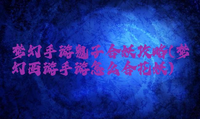 梦幻手游鬼子合妖攻略(梦幻西游手游怎么合花妖)