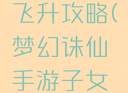 梦幻诛仙手游子女飞升攻略(梦幻诛仙手游子女飞升攻略视频)