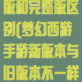 梦幻西游迷你版和完整版区别(梦幻西游手游新版本与旧版本不一样)