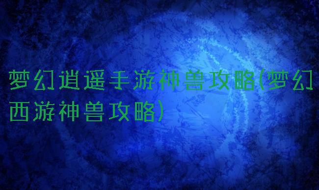 梦幻逍遥手游神兽攻略(梦幻西游神兽攻略)