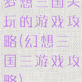 梦想三国关玩的游戏攻略(幻想三国三游戏攻略)