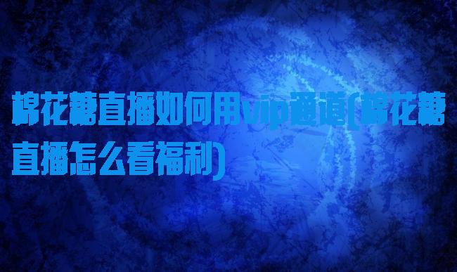 棉花糖直播如何用vip通道(棉花糖直播怎么看福利)