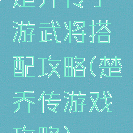 楚乔传手游武将搭配攻略(楚乔传游戏攻略)