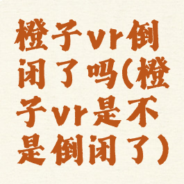 橙子vr倒闭了吗(橙子vr是不是倒闭了)