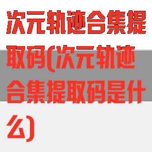 次元轨迹合集提取码(次元轨迹合集提取码是什么)