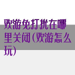 欢游免打扰在哪里关闭(欢游怎么玩)