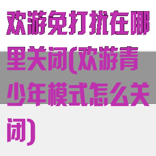 欢游免打扰在哪里关闭(欢游青少年模式怎么关闭)