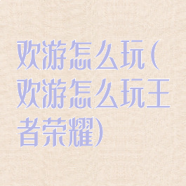 欢游怎么玩(欢游怎么玩王者荣耀)
