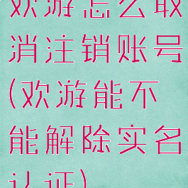 欢游怎么取消注销账号(欢游能不能解除实名认证)