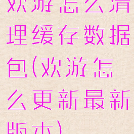 欢游怎么清理缓存数据包(欢游怎么更新最新版本)