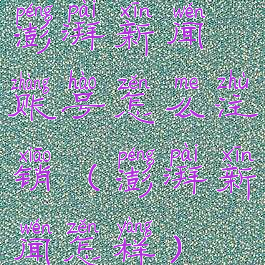 澎湃新闻账号怎么注销(澎湃新闻怎样)