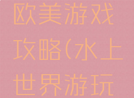 水上世界欧美游戏攻略(水上世界游玩攻略)